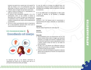 tuvieran esa parte de su cuerpo que no les gusta? Se        En caso de contar en el grupo con algún/a joven con
   debe dar tiempo a los y las participantes para que          discapacidad, es necesario, realizar la dinámica, como una
   desarrollen el ejercicio, puesto que es un espacio de       estrategia para sensibilizar sobre la tolerancia a este tipo
   reflexión sobre la imagen real que tiene cada uno/a.        de situaciones.
3	 Luego se divide en grupos de 5 a 7 participantes y se
   pide que socialicen sus relatos.                            En el caso del/la joven con discapacidad se debe ayudar
4	 En plenaria el/la facilitador/a pregunta a las y los        a centrar su atención, en las fortalezas y estrategias
   participantes cómo se han sentido al realizar la            compensatorias.
   descripción de su cuerpo. En base a sus respuestas el/
   la facilitador/a inicia la reflexión sobre la valoración,   Propósito
   cuidado y aceptación del cuerpo, como fundamento de         Estimular a las y los jóvenes para el conocimiento y




                                                                                                                              AU TOD IAGN Ó ST IC O
   la autoestima.                                              reconocimiento del cuerpo, valorando sus capacidades y
5	 Termina la sesión puntualizando sobre la importancia        diferencias.
   de la auto-aceptación personal como inicio para la
   construcción de un proyecto de vida.                        Materiales
                                                               Hoja de trabajo respectiva (ver anexo pág. 70).

4.2.5. Herramienta de trabajo 10:                              Duración
                                                               90 minutos.

 Conociendo mi cuerpo                                          Desarrollo
                                                               1	 El/la facilitador/a inicia una conversación con los y las
                                                                  jóvenes dando énfasis sobre la imagen que deseamos
                                                                  proyectar y la imagen que tenemos, resaltando como
                                                                  un elemento importante, nuestra capacidad de conocer
                                                                  y valorar nuestro cuerpo tal como es, con todas sus
                                                                  potencialidades.
                                                               2	 Se pide a los y las jóvenes que reflexionen sobre las
                                                                  preguntas que tienen en su hoja de trabajo, dándoles
                                                                  un tiempo prudencial para hacerlo.
                                                               3	 Posterior a ello el/la facilitador/a responde en plenaria
                                                                  algunas de las preguntas en función a las respuestas de
                                                                  los y las jóvenes.




Es necesario que los y las jóvenes reconozcan la
importancia de contar con un cuerpo sano, que es su
principal herramienta de vida y de trabajo.

                                                                                                                              37
 