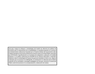 Esta guía, recoge los enfoques y metodologías del modelo de referencia de políticas de
formación para el mejoramiento de la empleabilidad y la equidad propuesto en el proceso
de fortalecimiento institucional impulsado por el Proyecto Gestión del Conocimiento sobre
Calidad y Equidad en la formación profesional en América Latina y El Caribe (PGdeC), ejecutado
por OIT/Cinterfor. Específicamente es el resultado de la adaptación y aplicación a la realidad
boliviana y a la política institucional de FAUTAPO de los diversos desarrollos y materiales
didácticos sobre la metodología de Proyecto Ocupacional estudiada en dicho curso. Algunos
materiales que se enumeran en la Bibliografía, se constituyeron en referentes para el diseño
específico de las actividades y estrategias pedagógicas de esta guía. Asimismo, la tutoría del
PGdeC asistió técnicamente en la conceptualización y elaboración del módulo.
 