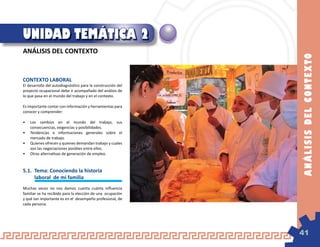 UNIDAD TEMÁTICA 2
ANÁLISIS DEL CONTEXTO




                                                             AN Á LI SIS D E L C O N T E X TO
CONTEXTO LABORAL
El desarrollo del autodiagnóstico para la construcción del
proyecto ocupacional debe ir acompañado del análisis de
lo que pasa en el mundo del trabajo y en el contexto.

Es importante contar con información y herramientas para
conocer y comprender:

•	 Los cambios en el mundo del trabajo, sus
   consecuencias, exigencias y posibilidades.
•	 Tendencias e informaciones generales sobre el
   mercado de trabajo.
•	 Quienes ofrecen y quienes demandan trabajo y cuales
   son las negociaciones posibles entre ellos.
•	 Otras alternativas de generación de empleo.



5.1.	 Tema: Conociendo la historia
	     laboral de mi familia
Muchas veces no nos damos cuenta cuánta influencia
familiar se ha recibido para la elección de una ocupación
y qué tan importante es en el desempeño profesional, de
cada persona.




                                                             41
 