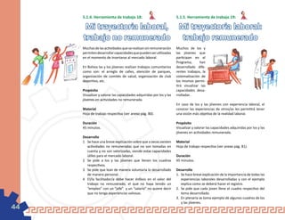 5.1.4. Herramienta de trabajo 18:                               5.1.5. Herramienta de trabajo 19:

      Mi trayectoria laboral, Mi trayectoria laboral:
     trabajo no remunerado trabajo remunerado
     Muchas de las actividades que se realizan sin remuneración      Muchos de los y
     permiten desarrollar capacidades que pueden ser utilizadas      las jóvenes que
     en el momento de insertarse al mercado laboral.                 participan en el
                                                                     Programa,      han
     En Bolivia las y los jóvenes realizan trabajos comunitarios     desarrollado dife-
     como son: el arreglo de calles, atención de parques,            rentes trabajos, la
     organización de comités de salud, organización de club          sistematización de
     deportivo, etc.                                                 los mismos permi-
                                                                     tirá visualizar las
     Propósito                                                       capacidades desa-
     Visualizar y valorar las capacidades adquiridas por los y las   rrolladas .
     jóvenes en actividades no remunerada.
                                                                     En caso de los y las jóvenes con experiencia laboral, el
     Material                                                        conocer las experiencias de otros/as les permitirá tener
     Hoja de trabajo respectiva (ver anexo pág. 80).                 una visión más objetiva de la realidad laboral.

     Duración                                                        Propósito
     45 minutos.                                                     Visualizar y valorar las capacidades adquiridas por los y las
                                                                     jóvenes en actividades remunerada.
     Desarrollo
     1	 Se hace una breve explicación sobre que a veces existen      Material
        actividades no remuneradas que no son tomadas en             Hoja de trabajo respectiva (ver anexo pág. 81).
        cuenta y no son valorizadas, siendo estas capacidades
        útiles para el mercado laboral.                              Duración
     2	 Se pide a los y las jóvenes que llenen los cuadros           45 minutos.
        respectivos.
     3	 Se pide que lean de manera voluntaria lo desarrollado        Desarrollo
        de manera personal.                                          1.	 Se hace breve explicación de la importancia de todas las
     4	 El/la facilitador/a debe hacer énfasis en el valor del           experiencias laborales desarrolladas y con el ejemplo
        trabajo no remunerado, el que no haya tenido un                  explica como se deberá hacer el registro.
        “empleo” con un “jefe” y un “salario” no quiere decir        2.	 Se pide que cada joven llene el cuadro respectivo del
        que no tenga experiencias valiosas.                              tema desarrollado.
                                                                     3.	 En plenaria se toma ejemplo de algunos cuadros de los
                                                                         y las jóvenes.
44
 