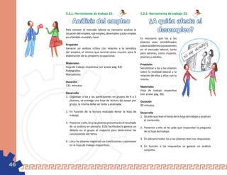 5.2.1. Herramienta de trabajo 21:                                  5.2.2. Herramienta de trabajo 22:

          Análisis del empleo                                                  ¿A quién afecta el
     Para conocer el mercado laboral es necesario analizar la
     situación del empleo, sub empleo, desempleo y auto empleo
                                                                                 desempleo?
     en el ámbito mundial y local.                                      Es necesario que los y las
                                                                        jóvenes sean sensibilizados
     Propósito                                                          sobre las diferencias existentes
     Generar un análisis crítico con relación a la temática             en el mercado laboral, tanto
     del empleo, el mismo que servirá como insumo para la               para varones, como mujeres,
     elaboración de su proyecto ocupacional.                            jóvenes y adultos.

     Materiales                                                         Propósito
     Hoja de trabajo respectiva (ver anexo pág. 83).                    Sensibilizar a los y las jóvenes
     Paleógrafos.                                                       sobre la realidad laboral y la
     Marcadores.                                                        relación de ellos y ellas con la
                                                                        misma.
     Duración
     135 minutos.                                                       Materiales
                                                                        Hoja de trabajo respectiva
     Desarrollo                                                         (ver anexo pág. 90).
     1.	 Organizar a los y las participantes en grupos de 4 a 5
         jóvenes, se entrega una hoja de lectura de apoyo por           Duración
         grupo, la misma debe ser leída y analizada.                    90 minutos.

     2.	 En función de la lectura realizada llenar la hoja de           Desarrollo
         trabajo.                                                       1.	 Se pide que lean el texto de la hoja de trabajo y analicen
                                                                            el contenido.
     3.	 Posterior a ello, los y las jóvenes presentarán el resultado
         de su análisis en plenaria. El/la facilitador/a genera un      2.	 Posterior a ello se les pide que respondan la pregunta
         debate en el grupo al respecto para determinar las                 de la hoja de trabajo.
         conclusiones del tema.
                                                                        3.	 En plenaria todos los y las jóvenes leen sus respuestas.
     4.	 Los y las jóvenes registran sus conclusiones y opiniones
         en la hoja de trabajo respectivos.                             4.	 En función a las respuestas se genera un análisis
                                                                            conjunto.




46
 