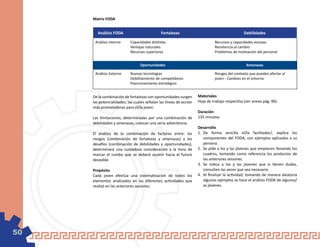 Matriz FODA


       Análisis FODA                          Fortalezas                                       Debilidades

      Análisis interno     Capacidades distintas                             Recursos y capacidades escasas
                           Ventajas naturales                                Resistencia al cambio
                           Recursos superiores                               Problemas de motivación del personal


                                 Oportunidades                                                  Amenazas

      Análisis Externo     Nuevas tecnologías                                Riesgos del contexto que pueden afectar al
                           Debilitamiento de competidores                    joven - Cambios en el entorno
                           Posicionamiento estratégico


     De la combinación de fortalezas con oportunidades surgen       Materiales
     las potencialidades, las cuales señalan las líneas de acción   Hoja de trabajo respectiva (ver anexo pág. 96).
     más prometedoras para el/la joven.
                                                                    Duración
     Las limitaciones, determinadas por una combinación de          135 minutos.
     debilidades y amenazas, colocan una seria advertencia.
                                                                    Desarrollo
     El análisis de la combinación de factores entre: los           1.	 De forma sencilla el/la facilitador/, explica los
     riesgos (combinación de fortalezas y amenazas) y los               componentes del FODA, con ejemplos aplicados a su
     desafíos (combinación de debilidades y oportunidades),             persona.
     determinará una cuidadosa consideración a la hora de           2.	 Se pide a los y las jóvenes que empiecen llenando los
     marcar el rumbo que se deberá asumir hacia el futuro               cuadros, tomando como referencia los productos de
     deseable.                                                          las anteriores sesiones.
                                                                    3.	 Se indica a los y las jóvenes que si tienen dudas,
     Propósito                                                          consulten las veces que sea necesario.
     Cada joven efectúa una sistematización de todos los            4.	 Al finalizar la actividad, tomando de manera aleatoria
     elementos analizados en las diferentes actividades que             algunos ejemplos se hace el análisis FODA de algunos/
     realizó en las anteriores sesiones.                                as jóvenes.




50
 