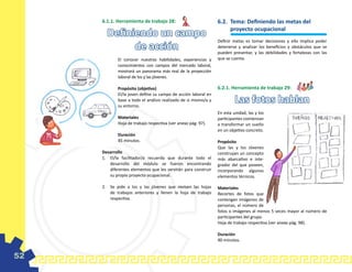 6.1.1. Herramienta de trabajo 28:                           6.2. 	Tema: Definiendo las metas del
                                                                       proyecto ocupacional
       Definiendo un campo
                                                                 Definir metas es tomar decisiones y ello implica poder
             de acción                                           detenerse y analizar los beneficios y obstáculos que se
                                                                 pueden presentar, y las debilidades y fortalezas con las
             El conocer nuestras habilidades, experiencias y     que se cuenta.
             conocimientos con campos del mercado laboral,
             mostrará un panorama más real de la proyección
             laboral de los y las jóvenes.

             Propósito (objetivo)                                6.2.1. Herramienta de trabajo 29:
             El/la joven define su campo de acción laboral en
             base a todo el análisis realizado de si mismo/a y
             su entorno.
                                                                          Las fotos hablan
                                                                 En esta unidad, las y los
             Materiales                                          participantes comienzan
             Hoja de trabajo respectiva (ver anexo pág. 97).     a transformar un sueño
                                                                 en un objetivo concreto.
             Duración
             45 minutos.                                         Propósito
                                                                 Que las y los Jóvenes
     Desarrollo                                                  construyan un concepto
     1.	 El/la facilitador/a recuerda que durante todo el        más abarcativo e inte-
         desarrollo del módulo se fueron encontrando             grador del que poseen,
         diferentes elementos que les servirán para construir    incorporando algunos
         su propio proyecto ocupacional.                         elementos técnicos.

     2.	 Se pide a los y las jóvenes que revisen las hojas       Materiales
         de trabajos anteriores y llenen la hoja de trabajo      Recortes de fotos que
         respectiva.                                             contengan imágenes de
                                                                 personas, el número de
                                                                 fotos o imágenes al menos 5 veces mayor al número de
                                                                 participantes del grupo.
                                                                 Hoja de trabajo respectiva (ver anexo pág. 98).

                                                                 Duración
                                                                 90 minutos.


52
 