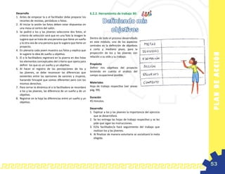 Desarrollo                                                        6.2.2. Herramienta de trabajo 30:
1.	 Antes de empezar la o el facilitador debe preparar los
    recortes de revistas, periódicos o fotos.
2.	 Al iniciar la sesión las fotos deben estar dispuestas en
                                                                             Definiendo mis
    una mesa al centro del salón.
3.	 Se pedirá a los y las jóvenes seleccione dos fotos, el                     objetivos
    criterio de selección será que en una foto la imagen le
    sugiera que se trata de una persona que tiene un sueño        Dentro de todo el proceso desarrollado
    y la otra sea de una persona que le sugiera que tiene un      en este módulo, uno de los aspectos
    proyecto.                                                     centrales es la definición de objetivos
4.	 En plenaria cada joven muestra sus fotos y explica que        a corto y mediano plazo, para la
                                                                  proyección de los y las jóvenes con




                                                                                                                                  PL A N D E AC C IÓ N
    le sugiere la idea de sueño u objetivo.
5.	 El o la facilitadora registrará en la pizarra en dos listas   relación a su vida y su trabajo.
    los elementos conceptuales del criterio que opera para
    definir los que es un sueño y un objetivo.                    Propósito
6.	 Al hacer el registro de las percepciones de los y             Definir mis objetivos del proyecto
    las jóvenes, se debe reconocer las diferencias que            teniendo en cuenta el análisis del
    existentes entre las opiniones de varones y mujeres,          campo ocupacional posible.
    haciendo hincapié que somos diferentes pero con los
    mismos derechos.                                              Materiales
7.	 Para cerrar la dinámica el o la facilitadora se recordara     Hoja de trabajo respectiva (ver anexo
    a los y las jóvenes, las diferencia de un sueño y de un       pág. 99).
    objetivo.
8.	 Registrar en la hoja las diferencias entre un sueño y un      Duración
    objetivo.                                                     45 minutos.

                                                                  Desarrollo
                                                                  1.	 Explicar a los y las jóvenes la importancia del ejercicio
                                                                      que se desarrollará.
                                                                  2.	 Se les entrega las hojas de trabajo respectivo y se les
                                                                      pide que sigan las instrucciones.
                                                                  3.	 El/la facilitador/a hará seguimiento del trabajo que
                                                                      realizan los y las jóvenes.
                                                                  4.	 Al finalizar de manera voluntaria se socializará la meta
                                                                      elegida.




                                                                                                                                  53
 
