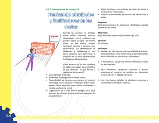 6.2.3. Herramienta de trabajo 31:                               •	 Redes familiares, comunitarias, barriales de apoyo y
                                                                        resolución de necesidades.
          Precisando obstáculos                                      •	 Espacios institucionales de servicios de información y
                                                                        apoyo.

           y facilitadores de las                                    Propósito

                    metas
                                                                     Reflexionar acerca de los obstáculos y facilitadores para la
                                                                     concreción de metas.

                           Cuando las personas se plantean           Materiales
                           metas deben considerar aspectos           Hoja de trabajo respectiva (ver anexo pág. 100).
                           relacionados con lo cotidiano que
                           pueden trabar su logro. Del mismo         Duración
                           modo, en ese análisis, pueden             90 minutos.
                           reconocer recursos o caminos para
                           destrabarlos. Esta identificación de      Desarrollo
                           obstáculos y facilitadores es una         1.	 Se pide a los y las jóvenes que llenen la hoja de trabajo,
                           tarea necesaria para determinar la            haciendo énfasis en la importancia de ser objetivos/as
                           viabilidad de las metas propuestas en         en el análisis de los obstáculos y facilitadores.
                           los Proyectos Ocupacionales.
                                                                     2.	 El facilitador/a, apoyará de manera individual a todos
                           ¿Qué aspectos de la vida cotidiana            los participantes.
                           se deben considerar para identificar
                           lo que obstruye y lo que facilita la      3.	 Para determinar obstáculos comunes y buscar
                           realización del proyecto?                     soluciones al respecto, se socializa los obstáculos
     •	   Disponibilidad de tiempo.                                      encontrados en el trabajo individual.
     •	   Posibilidad de reorganizar el tiempo propio.
     •	   Disponibilidad de recursos para encarar el proyecto        4.	 Los y las jóvenes detallan las obstáculos comunes y
          (movilidad, acceso a acciones y materiales de formación,       soluciones encontradas en común.
          espacio físico adecuado para realizar actividades o
          estudio, vestimenta, otros).
     •	   Organización de la vida familiar (arreglo de la casa,
          atención de niños/as, acuerdos con los integrantes del
          grupo familiar).




54
 