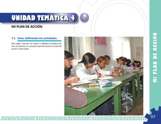 UNIDAD TEMÁTICA 4
MI PLAN DE ACCIÓN




                                                             M I PL A N D E AC C IÓ N
7.1. 	Tema: Definiendo mis actividades
Para lograr alcanzar las metas u objetivos trazados por
los y las jóvenes, es necesario que estructuren un plan de
acción a corto plazo.




                                                             57
 