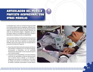 ARTICULACIÓN DEL MÓDULO
PROYECTO OCUPACIONAL CON
OTROS MÓDULOS

Es importante hacer notar que el Proyecto Ocupacional (PO)
es un continuo devenir que va cumpliendo y realizando ciclos
en la vida laboral de las personas, por ello, esta guía pretende
realizar la introducción al proceso formativo, teniendo una
visión de una formación integral e integradora que los y
las jóvenes reciben en el Programa, todo ello en función a
desarrollar las competencias para su empleabilidad.

Los temas desarrollados en el Área de Proyecto Ocupacional
y en especial en esta guía, se profundizan en las otras, para
tener una idea más clara se detallan las características
temáticas de las otras cuatro áreas que se desarrollan en
el proceso formativo del Programa:

1.	 Desarrollo y/o fortalecimiento de competencias básicas,
    para fortalecer competencias en las áreas de lenguaje,
    comunicación y matemática, con los contenidos
    directamente relacionados al área ocupacional para la
    cual se está formando.
2.	 Formación para la empleabilidad i) el reconocimiento y
    análisis de sus capacidades y el tipo de relacionamiento
    con el entorno social y familiar y, sus derechos y
    obligaciones para ejercer la ciudadanía, ii) una cultura
    de trabajo, que permita la incorporación y desarrollo
    de hábitos y actitudes relacionados al mundo laboral,



                                                                   61
 