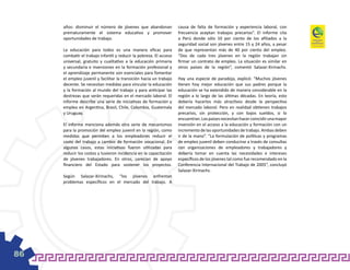 años: disminuir el número de jóvenes que abandonan             causa de falta de formación y experiencia laboral, con
     prematuramente el sistema educativo y promover                 frecuencia aceptan trabajos precarios”. El informe cita
     oportunidades de trabajo.                                      a Perú donde sólo 10 por ciento de los afiliados a la
                                                                    seguridad social son jóvenes entre 15 y 24 años, a pesar
     La educación para todos es una manera eficaz para              de que representan más de 40 por ciento del empleo.
     combatir el trabajo infantil y reducir la pobreza. El acceso   “Dos de cada tres jóvenes en la región trabajan sin
     universal, gratuito y cualitativo a la educación primaria      firmar un contrato de empleo. La situación es similar en
     y secundaria e inversiones en la formación profesional y       otros países de la región”, comentó Salazar-Xirinachs.
     el aprendizaje permanente son esenciales para fomentar
     el empleo juvenil y facilitar la transición hacia un trabajo   Hay una especie de paradoja, explicó: “Muchos jóvenes
     decente. Se necesitan medidas para vincular la educación       tienen hoy mejor educación que sus padres porque la
     y la formación al mundo del trabajo y para anticipar las       educación se ha extendido de manera considerable en la
     destrezas que serán requeridas en el mercado laboral. El       región a lo largo de las últimas décadas. En teoría, esto
     informe describe una serie de iniciativas de formación y       debería hacerlos más atractivos desde la perspectiva
     empleo en Argentina, Brasil, Chile, Colombia, Guatemala        del mercado laboral. Pero en realidad obtienen trabajos
     y Uruguay.                                                     precarios, sin protección, y con bajos sueldos, si lo
                                                                    encuentran. Los países necesitan hacer coincidir una mayor
     El informe menciona además otra serie de mecanismos            inversión en el acceso a la educación y formación con un
     para la promoción del empleo juvenil en la región, como        incremento de las oportunidades de trabajo. Ambas deben
     medidas que permiten a los empleadores reducir el              ir de la mano”. “La formulación de políticas y programas
     costo del trabajo a cambio de formación vocacional. En         de empleo juvenil deben conducirse a través de consultas
     algunos casos, estas iniciativas fueron utilizadas para        con organizaciones de empleadores y trabajadores y
     reducir los costos y tuvieron incidencia en la capacitación    debería tomar en cuenta las necesidades e intereses
     de jóvenes trabajadores. En otros, carecían de apoyo           específicos de los jóvenes tal como fue recomendado en la
     financiero del Estado para sostener los proyectos.             Conferencia Internacional del Trabajo de 2005”, concluyó
                                                                    Salazar-Xirinachs.
     Según Salazar-Xirinachs, “los jóvenes enfrentan
     problemas específicos en el mercado del trabajo. A




86
 