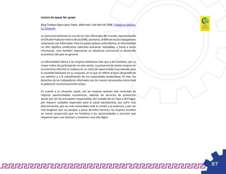 Lectura de apoyo 3er. grupo

Blog Trabajo Digno para Todos. Miércoles 2 de abril de 2008. Trabajo en Bolivia:
La Situación

La economía boliviana es una de las más informales del mundo, representando
el 67% del Producto Interno Bruto (PIB); asimismo, el 64% de los/as trabajadores
urbanos/as son informales. Para los países pobres como Bolivia, la informalidad
no sólo significa condiciones laborales precarias, inestables, y hasta a veces
inhumanas, sino también representa un obstáculo estructural al desarrollo
económico del país en general.

La informalidad afecta a las mujeres bolivianas más que a los hombres, por su
mayor índice de participación en este sector. La presencia de tantas mujeres en
la economía informal se traduce en un costo de oportunidad muy elevado para
la sociedad boliviana en su conjunto, en lo que se refiere al poco desarrollo de
sus talentos y a la subutilización de sus capacidades productivas. Es más, los
derechos de las trabajadoras informales son los menos reconocidos entre toda
la población económicamente activa.

En cuanto a su situación social, son las mujeres quienes más necesitan de
mejores oportunidades económicas, además de servicios de protección
social, por ser las principales responsables del cuidado de los hijos y del hogar,
por requerir cuidados especiales para la salud reproductiva, por sufrir más
discriminación, por ser más vulnerables ante el crimen y la violencia, y por ser
más longevas que sus parejas; a pesar de estos factores, las mujeres acceden
en menor proporción que los hombres a las oportunidades y servicios que
requieren para una alcanzar y mantener una vida digna.




                                                                                     87
 