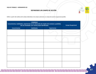 HOJA DE TRABAJO – HERRAMIENTA 28

                                               DEFINIENDO UN CAMPO DE ACCIÓN


Definir a partir del análisis de los datos obtenidos en las clases anteriores un campo de acción ocupacional posible.



                                           COMBINAR
 Conocimientos, habilidades, experiencias con las demandas de empleo del contexto o posibilida-
                       des de actividades por cuenta propia identificadas                                           Campo Ocupacional

          Conocimientos                         Habilidades                         Experiencias




                                                                                                                                        97
 