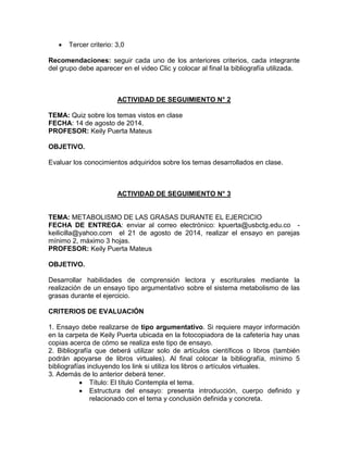  Tercer criterio: 3,0
Recomendaciones: seguir cada uno de los anteriores criterios, cada integrante
del grupo debe aparecer en el video Clic y colocar al final la bibliografía utilizada.
ACTIVIDAD DE SEGUIMIENTO N° 2
TEMA: Quiz sobre los temas vistos en clase
FECHA: 14 de agosto de 2014.
PROFESOR: Keily Puerta Mateus
OBJETIVO.
Evaluar los conocimientos adquiridos sobre los temas desarrollados en clase.
ACTIVIDAD DE SEGUIMIENTO N° 3
TEMA: METABOLISMO DE LAS GRASAS DURANTE EL EJERCICIO
FECHA DE ENTREGA: enviar al correo electrónico: kpuerta@usbctg.edu.co -
keilicilla@yahoo.com el 21 de agosto de 2014, realizar el ensayo en parejas
mínimo 2, máximo 3 hojas.
PROFESOR: Keily Puerta Mateus
OBJETIVO.
Desarrollar habilidades de comprensión lectora y escriturales mediante la
realización de un ensayo tipo argumentativo sobre el sistema metabolismo de las
grasas durante el ejercicio.
CRITERIOS DE EVALUACIÓN
1. Ensayo debe realizarse de tipo argumentativo. Si requiere mayor información
en la carpeta de Keily Puerta ubicada en la fotocopiadora de la cafetería hay unas
copias acerca de cómo se realiza este tipo de ensayo.
2. Bibliografía que deberá utilizar solo de artículos científicos o libros (también
podrán apoyarse de libros virtuales). Al final colocar la bibliografía, mínimo 5
bibliografías incluyendo los link si utiliza los libros o artículos virtuales.
3. Además de lo anterior deberá tener.
 Título: El título Contempla el tema.
 Estructura del ensayo: presenta introducción, cuerpo definido y
relacionado con el tema y conclusión definida y concreta.
 