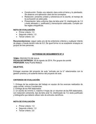  Construcción: Existe una relación clara entre el tema y lo planteado.
Se observa una aplicación clara de los conceptos.
 Redacción: presenta unidad y coherencia en lo escrito, el manejo de
la puntuación es adecuada.
 Presentación: letra uniforme (tipo de letra arial 12, interlineado de 1,5
y texto alineado o justificado) y transcripción adecuada. Cumple con
las reglas ortográficas.
NOTA DE EVALUACIÓN
 Primer criterio: 1.0
 Segundo criterio: 1.0
 Tercer criterio: 3,0
Recomendaciones: seguir cada uno de los anteriores criterios y cualquier intento
de plagio o fraude tendrá nota de 0,0. De igual forma no se aceptarán ensayos en
grupos de tres personas.
ACTIVIDAD DE SEGUIMIENTO N° 4
TEMA: PROYECTO DE AULA.
FECHA DE ENTREGA: 28 de agosto de 2014. Por grupos de comité
PROFESOR: Keily Puerta Mateus
OBJETIVO.
Entregar avances del proyecto de aula “actívate por la U” relacionados con la
gestión practica y el sustento teórico del proyecto de aula.
CRITERIOS DE EVALUACIÓN
1. Entrega de las evidencias del trabajo en equipo de los avances realizados de
cada comité, mínimo 3 evidencias.
2. Entrega de los RAI elaborados
3. Un escrito de mínimo 3, máximo 4 hojas de un resumen de los RAI elaborados,
con redacción coherente, tipo de letra arial 12, interlineado de 1,5, texto justificado
y bibliografía que deberá utilizar solo de artículos científicos.
NOTA DE EVALUACIÓN
 Primer criterio: 1.0
 Segundo criterio: 1.0
 Tercer criterio: 3,0
 