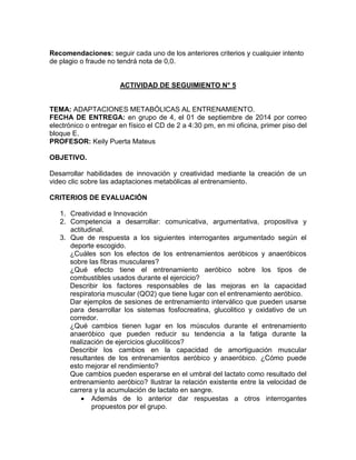 Recomendaciones: seguir cada uno de los anteriores criterios y cualquier intento
de plagio o fraude no tendrá nota de 0,0.
ACTIVIDAD DE SEGUIMIENTO N° 5
TEMA: ADAPTACIONES METABÓLICAS AL ENTRENAMIENTO.
FECHA DE ENTREGA: en grupo de 4, el 01 de septiembre de 2014 por correo
electrónico o entregar en físico el CD de 2 a 4:30 pm, en mi oficina, primer piso del
bloque E.
PROFESOR: Keily Puerta Mateus
OBJETIVO.
Desarrollar habilidades de innovación y creatividad mediante la creación de un
video clic sobre las adaptaciones metabólicas al entrenamiento.
CRITERIOS DE EVALUACIÓN
1. Creatividad e Innovación
2. Competencia a desarrollar: comunicativa, argumentativa, propositiva y
actitudinal.
3. Que de respuesta a los siguientes interrogantes argumentado según el
deporte escogido.
¿Cuáles son los efectos de los entrenamientos aeróbicos y anaeróbicos
sobre las fibras musculares?
¿Qué efecto tiene el entrenamiento aeróbico sobre los tipos de
combustibles usados durante el ejercicio?
Describir los factores responsables de las mejoras en la capacidad
respiratoria muscular (QO2) que tiene lugar con el entrenamiento aeróbico.
Dar ejemplos de sesiones de entrenamiento interválico que pueden usarse
para desarrollar los sistemas fosfocreatina, glucolitico y oxidativo de un
corredor.
¿Qué cambios tienen lugar en los músculos durante el entrenamiento
anaeróbico que pueden reducir su tendencia a la fatiga durante la
realización de ejercicios glucoliticos?
Describir los cambios en la capacidad de amortiguación muscular
resultantes de los entrenamientos aeróbico y anaeróbico. ¿Cómo puede
esto mejorar el rendimiento?
Que cambios pueden esperarse en el umbral del lactato como resultado del
entrenamiento aeróbico? Ilustrar la relación existente entre la velocidad de
carrera y la acumulación de lactato en sangre.
 Además de lo anterior dar respuestas a otros interrogantes
propuestos por el grupo.
 