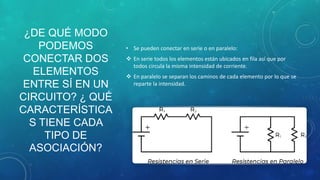 ¿DE QUÉ MODO
PODEMOS
CONECTAR DOS
ELEMENTOS
ENTRE SÍ EN UN
CIRCUITO? ¿ QUÉ
CARACTERÍSTICA
S TIENE CADA
TIPO DE
ASOCIACIÓN?
• Se pueden conectar en serie o en paralelo:
 En serie todos los elementos están ubicados en fila así que por
todos circula la misma intensidad de corriente.
 En paralelo se separan los caminos de cada elemento por lo que se
reparte la intensidad.
 