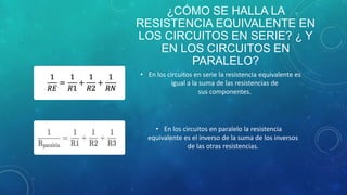 ¿CÓMO SE HALLA LA
RESISTENCIA EQUIVALENTE EN
LOS CIRCUITOS EN SERIE? ¿ Y
EN LOS CIRCUITOS EN
PARALELO?
• En los circuitos en serie la resistencia equivalente es
igual a la suma de las resistencias de
sus componentes.
• En los circuitos en paralelo la resistencia
equivalente es el inverso de la suma de los inversos
de las otras resistencias.
 
