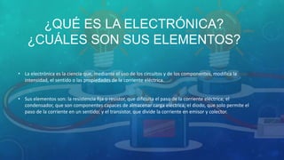 ¿QUÉ ES LA ELECTRÓNICA?
¿CUÁLES SON SUS ELEMENTOS?
• La electrónica es la ciencia que, mediante el uso de los circuitos y de los componentes, modifica la
intensidad, el sentido o las propiedades de la corriente eléctrica.
• Sus elementos son: la resistencia fija o resistor, que dificulta el paso de la corriente eléctrica; el
condensador, que son componentes capaces de almacenar carga eléctrica; el diodo, que solo permite el
paso de la corriente en un sentido; y el transistor, que divide la corriente en emisor y colector.
 