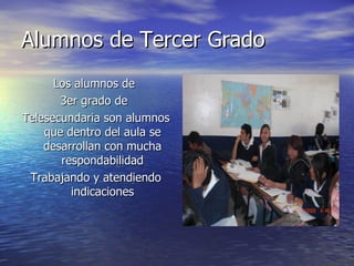 Alumnos de Tercer Grado Los alumnos de  3er grado de  Telesecundaria son alumnos que dentro del aula se desarrollan con mucha respondabilidad Trabajando y atendiendo indicaciones 