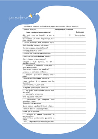 2. Analisa as palavras assinaladas e preenche o quadro, como o exemplo.
Excertos do texto:
Quem é que precisa do detective?
Determinante Pronome
Subclasse
Não havia meio de descobrir o que se
passara.
X demonstrativo
Que ocorrera um roubo naquela loja, isso
todos sabiam.
(...) como acontecera, isso já era mais difícil!
Diz (...) que lhe roubaram três bolas...
Como eram essas bolas de futebol?
Como aquelas ?otnacoaila
E como é que sabe que lhas roubaram?
Faltam-me três iguais àquelas, porque...
Mas (…) essas ninguém as quer!
Estragam-se muito depressa, não têm a
mesma qualidade…
(…) comentou o detective, começando a
sentir-se aborrecido.
O perfume é o mesmo que aquele ali?
Apressou-se a ir buscar um frasco…
(…) detective que até se arrepiou com o
cheiro.
Tem a certeza de que este perfume é…
…este perfume é o mesmo que lhe
roubaram?
A senhora irritou-se .átseoralc,
Se alguém quer comprar, vamos ver…
(…) não está à espera que lhe dê dois oitos,
não acha?
(…) faço isso há tantos anos!
Onde é que está esse ?otag
(…) percebendo que ninguém tinha
arrombado a porta…
O detective não se .uexem
Queria resolver aquela embrulhada e fugir…
Trazia um desses sacos de plástico…
Olha o …iertnocneueeuq
(…) fechando o mesmo caderninho de
apontamentos…
(caderninho de apontamentos) que abrira ao
entrar.
Tinha (…) aquele terrível cheiro de perfume!
 