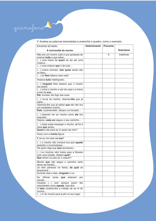 7. Analisa as palavras assinaladas e preenche o quadro, como o exemplo.
Excertos do texto:
A reviravolta do mocho
Determinante Pronome
Subclasse
Não era um mocho culto e que gostasse de
ensinar tudo o que sabia...
X indefinido
(…) uma hiena de quem se diz ser uma
criatura…
(…) uma criatura que ri de tudo…
(…) outros animais, dos quais ainda não
se falou…
(…) só lhes !atsesiamavatlaf
Andava tudo …otsopsidlam
(…) ninguém lhes dissera que o mocho
era assim.
(…) vinha o mocho a sair de casa e a hiena
a sair da sua…
Ela, trocista, fez logo das suas.
(…) riu-se do mocho, dizendo-lhe que já
sabia…
(dizendo-lhe que já sabia) que ele não era
um verdadeiro mocho.
Este, surpreendido, rabujou um bocado…
(…) fazendo ver ao mocho como ele era
esquisito.
Depois, cada um seguiu o seu caminho…
(…) nada podia sossegar o mocho, tal foi a
raiva que sentiu.
Quem é ela para se rir assim de mim?
Goza com a minha .arugif
E se eu me risse da sua?
(…) o mocho não contava era que aquele
episódio o incomodasse…
Há quem diga que isso aconteceu…
(...) os mochos vêm todos para a floresta
com uma missão. Sabem qual?
Que diriam os pais se o vissem?
Mocho que não segue o caminho certo
devia ser banido...
Já nem pensava na hiena, da qual se
esquecera…
Durante dias e dias, ninguém o viu.
As últimas tocas que estavam por
vender…
missões (…) nem sempre assim tão
importantes como aquela, mas têm.
A esta coubera-lhe a missão de se rir do
mocho...
(…) rir do mocho para o pôr no seu lugar.
 
