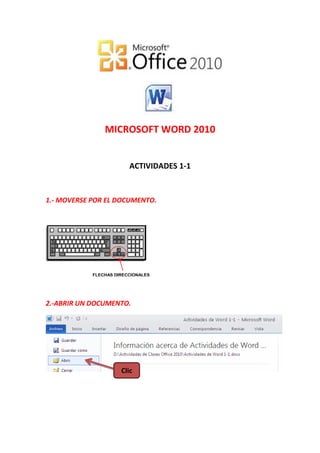 MICROSOFT WORD 2010


                         ACTIVIDADES 1-1


1.- MOVERSE POR EL DOCUMENTO.




            FLECHAS DIRECCIONALES




2.-ABRIR UN DOCUMENTO.




                      Clic
 