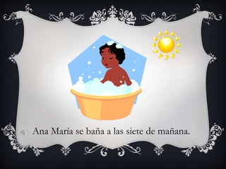 Ana María se baña a las siete de mañana.
