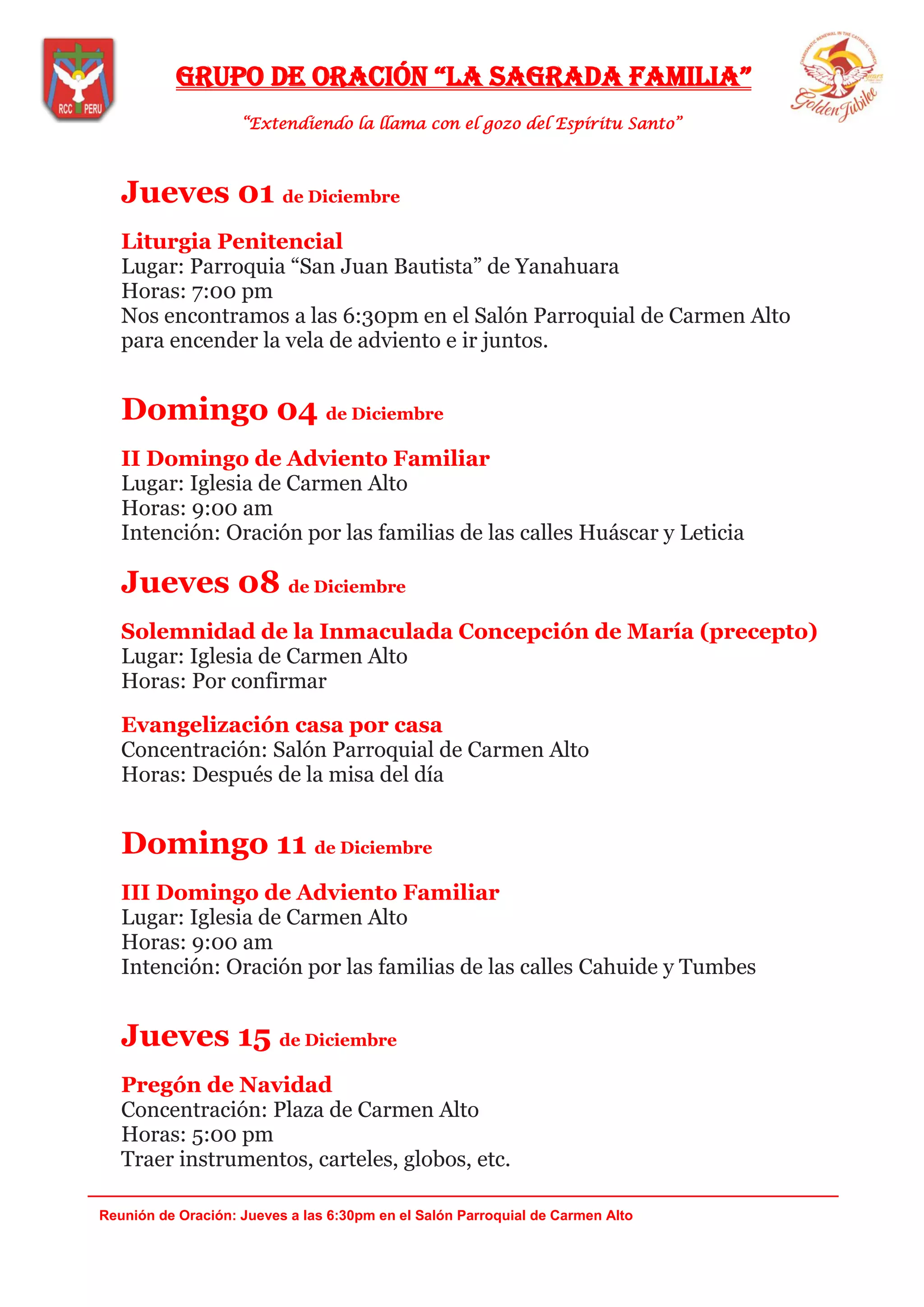 Grupo de oración “la saGrada familia”
“Extendiendo la llama con el gozo del Espíritu Santo”
_______________________________________________________________________________
Reunión de Oración: Jueves a las 6:30pm en el Salón Parroquial de Carmen Alto
Jueves 01 de Diciembre
Liturgia Penitencial
Lugar: Parroquia “San Juan Bautista” de Yanahuara
Horas: 7:00 pm
Nos encontramos a las 6:30pm en el Salón Parroquial de Carmen Alto
para encender la vela de adviento e ir juntos.
Domingo 04 de Diciembre
II Domingo de Adviento Familiar
Lugar: Iglesia de Carmen Alto
Horas: 9:00 am
Intención: Oración por las familias de las calles Huáscar y Leticia
Jueves 08 de Diciembre
Solemnidad de la Inmaculada Concepción de María (precepto)
Lugar: Iglesia de Carmen Alto
Horas: Por confirmar
Evangelización casa por casa
Concentración: Salón Parroquial de Carmen Alto
Horas: Después de la misa del día
Domingo 11 de Diciembre
III Domingo de Adviento Familiar
Lugar: Iglesia de Carmen Alto
Horas: 9:00 am
Intención: Oración por las familias de las calles Cahuide y Tumbes
Jueves 15 de Diciembre
Pregón de Navidad
Concentración: Plaza de Carmen Alto
Horas: 5:00 pm
Traer instrumentos, carteles, globos, etc.
 