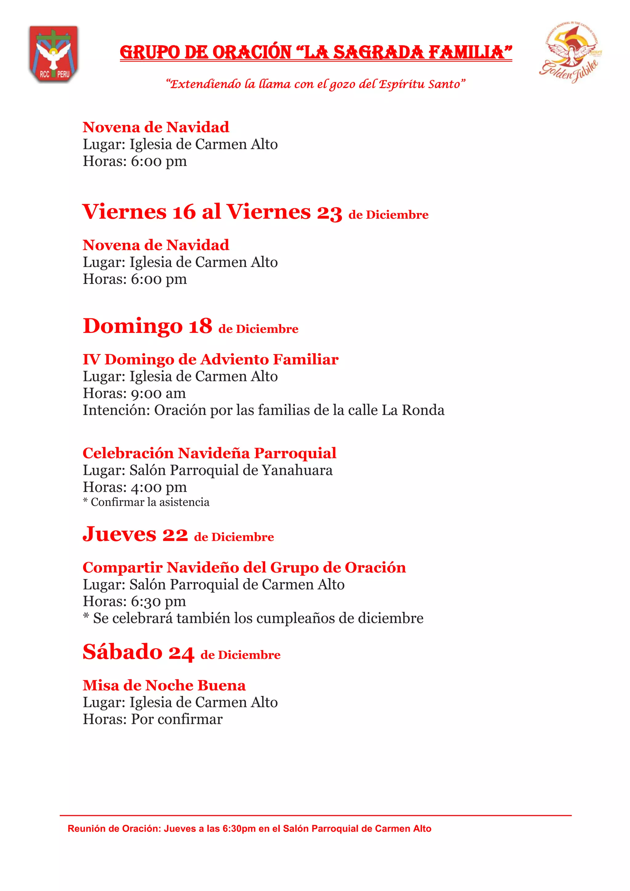 Grupo de oración “la saGrada familia”
“Extendiendo la llama con el gozo del Espíritu Santo”
_______________________________________________________________________________
Reunión de Oración: Jueves a las 6:30pm en el Salón Parroquial de Carmen Alto
Novena de Navidad
Lugar: Iglesia de Carmen Alto
Horas: 6:00 pm
Viernes 16 al Viernes 23 de Diciembre
Novena de Navidad
Lugar: Iglesia de Carmen Alto
Horas: 6:00 pm
Domingo 18 de Diciembre
IV Domingo de Adviento Familiar
Lugar: Iglesia de Carmen Alto
Horas: 9:00 am
Intención: Oración por las familias de la calle La Ronda
Celebración Navideña Parroquial
Lugar: Salón Parroquial de Yanahuara
Horas: 4:00 pm
* Confirmar la asistencia
Jueves 22 de Diciembre
Compartir Navideño del Grupo de Oración
Lugar: Salón Parroquial de Carmen Alto
Horas: 6:30 pm
* Se celebrará también los cumpleaños de diciembre
Sábado 24 de Diciembre
Misa de Noche Buena
Lugar: Iglesia de Carmen Alto
Horas: Por confirmar
 