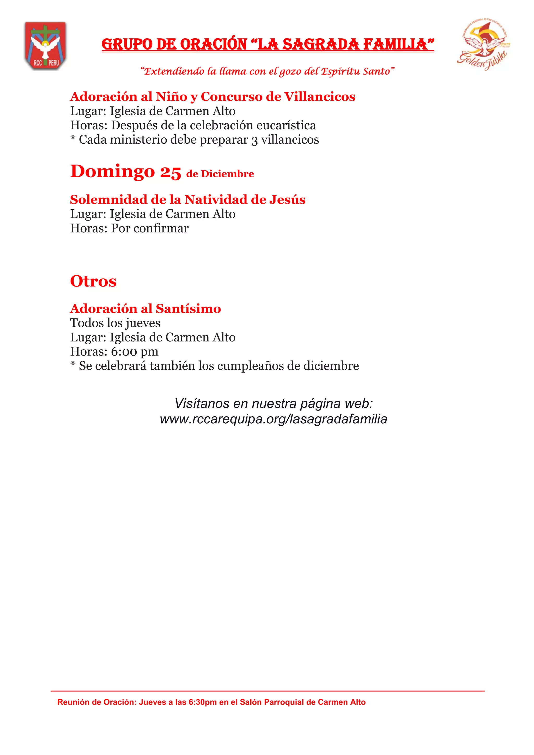 Grupo de oración “la saGrada familia”
“Extendiendo la llama con el gozo del Espíritu Santo”
_______________________________________________________________________________
Reunión de Oración: Jueves a las 6:30pm en el Salón Parroquial de Carmen Alto
Adoración al Niño y Concurso de Villancicos
Lugar: Iglesia de Carmen Alto
Horas: Después de la celebración eucarística
* Cada ministerio debe preparar 3 villancicos
Domingo 25 de Diciembre
Solemnidad de la Natividad de Jesús
Lugar: Iglesia de Carmen Alto
Horas: Por confirmar
Otros
Adoración al Santísimo
Todos los jueves
Lugar: Iglesia de Carmen Alto
Horas: 6:00 pm
* Se celebrará también los cumpleaños de diciembre
Visítanos en nuestra página web:
www.rccarequipa.org/lasagradafamilia
 