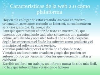 Características de la web 2.0 como plataforma  Hoy en día en lugar de estar creando las cosas en nuestro ordenador las estamos creando en Internet, normalmente en servicios gratuitos. Ej: google doc Para que queremos un editor de texto en nuestro PC, que tenemos que actualizarlo cada año, si tenemos uno gratuito online, actualizado y accesible todo el año en beta perpetua. Según los expertos es el fin de los software como producto y el principio del software como servicio.   Veremos publicidad por el servicio de edición de texto. Ventajas: un documento creado en google doc pueden ser autores 10 15 o 20 personas todos los que queremos invitar a colaborar. Escribir un libro, un trabajo, un informe nunca ha sido más fácil, no hay que intercambiar versiones de ficheros   