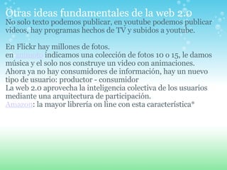 Otras ideas fundamentales de la web 2.0   No solo texto podemos publicar, en youtube podemos publicar videos, hay programas hechos de TV y subidos a youtube.   En Flickr hay millones de fotos. en  animoto  indicamos una colección de fotos 10 o 15, le damos música y el solo nos construye un video con animaciones.  Ahora ya no hay consumidores de información, hay un nuevo tipo de usuario: productor - consumidor La web 2.0 aprovecha la inteligencia colectiva de los usuarios mediante una arquitectura de participación. Amazon : la mayor librería on line con esta característica* 