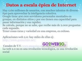 Datos a escala épica de Internet Hay 1260 millones de usuarios, con muchos talentos de diverso tipo para aprovechar la inteligencia colectiva. Google tiene 400.000 servidores personales montados en granjas, en distintos sitios y por eso tienen esa capacidad para pasar información y esa rapidez. Se calcula, porque no se sabe, que recibe más de 2.000 preguntas cada segundo. Tener cosas raras y variedad en una empresa, es exitoso.   Aplicaciones web 2.0: hay miles de ellas ej:  http://www.go2web20.net/     Canales de T.V.  www.mogulus.com La web 2.0 no es una revolución tecnológica, es una revolución social 