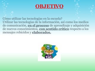 OBJETIVO Cómo utilizar las tecnologías en la escuela? Utilizar las tecnologías de la información, así como los medios de comunicación,  en el proceso   de aprendizaje y adquisición de nuevos conocimientos,  con sentido crítico  respecto a los mensajes rebicidos y  elaborados. 