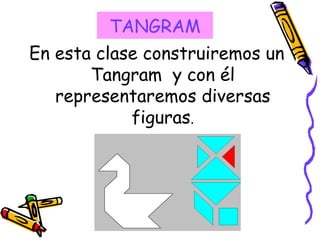 En esta clase construiremos un Tangram y con él representaremos diversas figuras . TANGRAM