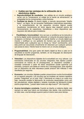 4. Cuáles son las ventajas de la utilización de la
         electrónica digita.
    • Reproducibilidad de resultados. Las salidas de un circuito analógico
       varían con la Temperatura, el voltaje de la fuente de alimentación, la
       antigüedad de los componentes y otros factores.
    • Facilidad de diseño. El diseño digital, a menudo denominado "diseño
       lógico", es lógico. No se necesitan habilidades matemáticas especiales,
       y el comportamiento de los pequeños circuitos lógicos puede
       visualizarse mentalmente sin tener alguna idea especial acerca del
       funcionamiento de capacitores, transistores u otros dispositivos que
       requieren del cálculo para modelarse.

•      Flexibilidad y funcionalidad. Una vez que un problema se ha reducido a
    su forma digital, podrá resolverse utilizando un conjunto de pasos lógicos en
    el espacio y el tiempo. Por ejemplo, se puede diseñar un circuito digital que
    mezcle o codifique su voz grabada de manera que sea absolutamente
    indescifrable para cualquiera que no tenga su "clave" (contraseña), pero
    ésta podrá ser escuchada virtualmente sin distorsión por cualquier persona
    qué posea la clave. Intente hacer lo mismo con un circuito analógico.

•   Programabilidad. Una gran parte del diseño digital se lleva a cabo en la
    actualidad al escribir programas, también, en los lenguajes de descripción
    de lenguaje de descripción.

•   Velocidad. Los dispositivos digitales de la actualidad son muy veloces. Los
    transistores individuales en los circuitos integrados más rápidos pueden
    conmutarse en menos de 10 picosegundos, un dispositivo completo y
    complejo construido a partir de estos transistores puede examinar sus
    entradas y producir una salida en menos de 2 nanosegundos. Esto significa
    que un dispositivo de esta naturaleza puede producir 500 millones o más
    resultados por segundo.

•   Economía. Los circuitos digitales pueden proporcionar mucha funcionalidad
    en un espacio pequeño. Los circuitos que se emplean de manera repetitiva
    pueden "integrarse" en un solo “chip" y fabricarse en masa a un costo muy
    bajo, haciendo posible la fabricación de productos desechables como son
    las calculadoras, relojes digitales y tarjetas musicales de felicitación.(Usted
    podría preguntarse, "¿acaso tales cosas son algo bueno?" ¡No importa!)

•   Avance tecnológico constante. Cuando se diseña un sistema digital, casi
    siempre se sabe que habrá una tecnología más rápida, más económica o
    en todo caso, una tecnología superior para el mismo caso poco tiempo.
 