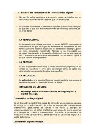 5. Enuncia las limitaciones de la electrónica digital.

   •    No son de índole analógica y a menudo estas cantidades son las
        entradas y salidas de un sistema que las monitorea.


   •    La principal limitación de la electrónica digital es que el mundo es digital
        ya que todo lo que está a nuestro alrededor es continuo y constante, es
        decir es digital.



   •    LA TEMPERATURA.

        La temperatura se obtiene mediante un sensor DS1820, cuya principal
        característica es que, en lugar de transformar la temperatura en una
        tensión (tal como hacen la mayoría de los sensores de este tipo), posee
        un micro controlador incorporado. Además, al ser interrogado nos
        devuelve directamente la temperatura leída en forma de una serie de
        bits. La temperatura no se mide exactamente con un aparato digital, si
        no que se mide analógicamente.

   •    LA PRESIÓN.

        Es una magnitud física que mide la fuerza en dirección perpendicular por
        unidad de superficie, y sirve para caracterizar como se aplica una
        determinada fuerza resultante sobre una superficie.

   •    LA VELOCIDAD.

        La velocidad es una magnitud física de carácter vectorial que expresa el
        desplazamiento de un objeto por unidad de tiempo.

   •    NIVELES DE UN LÍQUIDO.

       6. Investiga sobre los convertidores análogo-digital y
          digital-análogo.

Convertidor análogo digital

Es un dispositivo electrónico capaz de convertir una entrada analógica
de voltaje en un valor binario, Se utiliza en equipos electrónicos como
ordenadores, grabadores de sonido y de vídeo, y equipos de
telecomunicaciones. La señal analógica, que varía de forma continua
en el tiempo, se conecta a la entrada del dispositivo y se somete a un
muestreo a una velocidad fija, obteniéndose así una señal digital a la
salida del mismo.

Convertidor digital análogo.
 