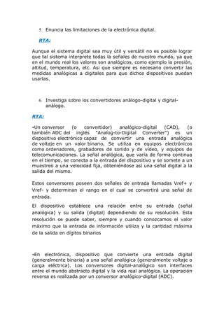5. Enuncia las limitaciones de la electrónica digital.

   RTA:

Aunque el sistema digital sea muy útil y versátil no es posible lograr
que tal sistema interprete todas la señales de nuestro mundo, ya que
en el mundo real los valores son analógicos, como ejemplo la presión,
altitud, temperatura, etc. Asi que siempre es necesario convertir las
medidas analógicas a digitales para que dichos dispositivos puedan
usarlas.



   6. Investiga sobre los convertidores análogo-digital y digital-
      análogo.

RTA:

-Un conversor      (o   convertidor)  analógico-digital    (CAD),   (o
también ADC del inglés "Analog-to-Digital Converter") es un
dispositivo electrónico capaz de convertir una entrada analógica
de voltaje en un valor binario, Se utiliza en equipos electrónicos
como ordenadores, grabadores de sonido y de vídeo, y equipos de
telecomunicaciones. La señal analógica, que varía de forma continua
en el tiempo, se conecta a la entrada del dispositivo y se somete a un
muestreo a una velocidad fija, obteniéndose así una señal digital a la
salida del mismo.

Estos conversores poseen dos señales de entrada llamadas Vref+ y
Vref- y determinan el rango en el cual se convertirá una señal de
entrada.

El dispositivo establece una relación entre su entrada (señal
analógica) y su salida (digital) dependiendo de su resolución. Esta
resolución se puede saber, siempre y cuando conozcamos el valor
máximo que la entrada de información utiliza y la cantidad máxima
de la salida en dígitos binarios



-En electrónica, dispositivo que convierte una entrada digital
(generalmente binaria) a una señal analógica (generalmente voltaje o
carga eléctrica). Los conversores digital-analógico son interfaces
entre el mundo abstracto digital y la vida real analógica. La operación
reversa es realizada por un conversor analógico-digital (ADC).
 