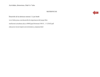 Actividades, dimensiones. Edad 4 a 7 años

REFERENCIAS
Desarrollo de las destrezas motoras J. Lyun Smith
www.bebesymas.com/desarrollo/la-importancia-del-juego-libre
intellectum.unisabana.edu.co:8080/jspui/bitstream/10818/.../1/125624.pdf
educacion-inicial.tripod.com/estimulacin_temprana.html

22

 