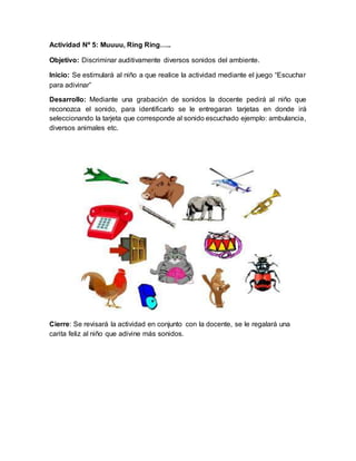 Actividad Nº 5: Muuuu, Ring Ring…..
Objetivo: Discriminar auditivamente diversos sonidos del ambiente.
Inicio: Se estimulará al niño a que realice la actividad mediante el juego “Escuchar
para adivinar”
Desarrollo: Mediante una grabación de sonidos la docente pedirá al niño que
reconozca el sonido, para identificarlo se le entregaran tarjetas en donde irá
seleccionando la tarjeta que corresponde al sonido escuchado ejemplo: ambulancia,
diversos animales etc.
Cierre: Se revisará la actividad en conjunto con la docente, se le regalará una
carita feliz al niño que adivine más sonidos.
 