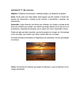 Actividad Nº 11: Me comunico
Objetivo: Facilitar la comunicación, mediante dibujos y la utilización de gestos.
Inicio: Se les pide a los niños hablar sobre lugares que han visitado o donde han
pasado sus vacaciones o visitado se les incentiva a descríbirlas y expresar sus
sensaciones.
Desarrollo: Luego observan una lámina que contenga una imagen o paisaje se les
pide a los niños/as que cuenten una historia que tenga relación con lo que se ve en
la ilustración. Siguiendo la estructura de un cuento con: Inicio, Desarrollo y Cierre.
Puede ser algo que ellos recuerden que les ha pasado en un lugar así. Si el paisaje
es de una playa, que cuenten que hacen cuando ellos van a la playa.
Con esta actividad se fomentara la imaginación y la creatividad, a la vez que trabajar
la memoria.
Cierre: Se premian las historias que tengan la estructura y que se relacione con la
imagen presentada.
 