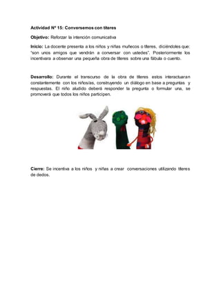 Actividad Nº 15: Conversemos con títeres
Objetivo: Reforzar la intención comunicativa
Inicio: La docente presenta a los niños y niñas muñecos o títeres, diciéndoles que:
“son unos amigos que vendrán a conversar con ustedes”. Posteriormente los
incentivara a observar una pequeña obra de títeres sobre una fábula o cuento.
Desarrollo: Durante el transcurso de la obra de títeres estos interactuaran
constantemente con los niños/as, construyendo un diálogo en base a preguntas y
respuestas. El niño aludido deberá responder la pregunta o formular una, se
promoverá que todos los niños participen.
Cierre: Se incentiva a los niños y niñas a crear conversaciones utilizando títeres
de dedos.
 