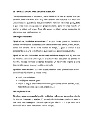 ESTRATEGIAS GENERALES DE INTERVENCIÓN
Como profesionales de la enseñanza, si nos encontramos ante un caso de este tipo,
debemos tener este último matiz muy claro: tenemos ante nosotros a un niño/a con
unas dificultades que el resto de sus compañeros no tienen y tenemos que ayudarle
a que éstas vayan desapareciendo progresivamente, pero debemos hacerlo sin
apartar al niño/a del grupo. Para ello vamos a utilizar varias estrategias de
intervención que clasificaremos en:
Estrategias indirectas:
Ejercicios de discriminación auditiva: Ej. A partir de una grabación de distintos
sonidos cotidianos que pueden resultarle al niño/a familiares (timbre, sirena, claxon,
sonido del teléfono, de un cristal cuando se rompe,…) jugar a acertar a que
corresponde cada uno e identificar en que situaciones podemos escucharlos.
Ejercicios de discriminación auditiva con coordinación gestual: Ej. Mientras
los niños/as andan sin rumbo fijo por el aula mientras escuchan las palmas del
maestro, ir dardo premisas u órdenes de realizar un movimiento corporal o gesto
determinado cuando oigan un sonido en concreto.
Ejercicios buco-faciales: Ej. Se les puede presentar como “gimnasia con la boca”
indicándoles movimientos y pautas como:
 Abrir y cerrar la boca
 Soplar para “inflar un globo”
 mover la lengua en distintas direcciones y posiciones (arriba, derecha, fuera,
tocando los dientes superiores, el paladar,…)
Estrategias directas:
Ejercicios para organizar la función sintáctica y el campo semántico a través
de láminas, imágenes y viñetas: Ej. A partir de ilustraciones o dibujos jugar a
relacionar unos conceptos con otros que tengan relación con él (a partir de la
ilustración de un árbol, relacionarlo con un bosque).
 