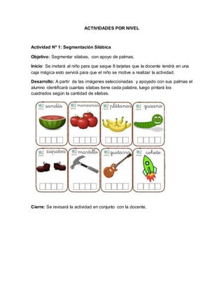ACTIVIDADES POR NIVEL
Actividad Nº 1: Segmentación Silábica
Objetivo: Segmentar silabas, con apoyo de palmas.
Inicio: Se invitará al niño para que saque 8 tarjetas que la docente tendrá en una
caja mágica esto servirá para que el niño se motive a realizar la actividad.
Desarrollo: A partir de las imágenes seleccionadas y apoyado con sus palmas el
alumno identificará cuantas silabas tiene cada palabra, luego pintará los
cuadrados según la cantidad de sílabas.
Cierre: Se revisará la actividad en conjunto con la docente.
 