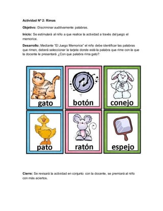 Actividad Nº 2: Rimas
Objetivo: Discriminar auditivamente palabras.
Inicio: Se estimulará al niño a que realice la actividad a través del juego el
memorice.
Desarrollo: Mediante “El Juego Memorice” el niño debe identificar las palabras
que rimen, deberá seleccionar la tarjeta donde está la palabra que rime con la que
la docente le presentará ¿Con que palabra rima gato?
Cierre: Se revisará la actividad en conjunto con la docente, se premiará al niño
con más aciertos.
 