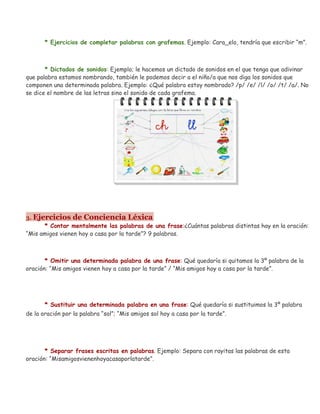 * Ejercicios de completar palabras con grafemas. Ejemplo: Cara_elo, tendría que escribir “m”.
* Dictados de sonidos: Ejemplo; le hacemos un dictado de sonidos en el que tenga que adivinar
que palabra estamos nombrando, también le podemos decir a el niño/a que nos diga los sonidos que
componen una determinada palabra. Ejemplo: ¿Qué palabra estoy nombrado? /p/ /e/ /l/ /o/ /t/ /a/. No
se dice el nombre de las letras sino el sonido de cada grafema.
3. Ejercicios de Conciencia Léxica
* Contar mentalmente las palabras de una frase:¿Cuántas palabras distintas hay en la oración:
“Mis amigos vienen hoy a casa por la tarde”? 9 palabras.
* Omitir una determinada palabra de una frase: Qué quedaría si quitamos la 3º palabra de la
oración: “Mis amigos vienen hoy a casa por la tarde” / “Mis amigos hoy a casa por la tarde”.
* Sustituir una determinada palabra en una frase: Qué quedaría si sustituimos la 3º palabra
de la oración por la palabra “sol”; “Mis amigos sol hoy a casa por la tarde”.
* Separar frases escritas en palabras. Ejemplo: Separa con rayitas las palabras de esta
oración: “Misamigosvienenhoyacasaporlatarde”.
 