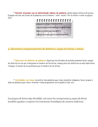* Escribir oraciones con un determinado número de palabras dando alguna instrucción previa.
Ejemplo escribe una frase de 8 palabras con el binomio “ volar- noche”; Por la noche vi volar un pájaro
azul”.
4. Ejercicios compensatorios de deletreo, sopas de letras y rimas
* Ejercicios de deletreo de palabras: Igual que los dictados de sonidos podemos hacer juegos
de deletreo en los que trabajemos el nombre de las letras, aunque para los disléxicos es más importante
trabajar el sonido de los grafemas que el nombre de las letras.
* Actividades con rimas: encontrar dos palabras que rimen mediante imágenes, hacer grupos o
dúos de palabras que rimen, terminar rimas propuestas con la palabra final, etc…
Los juegos de letras tipo Scrabble, así como los crucigramas y sopas de letras
también ayudan a mejorar la Conciencia Fonológica de manera indirecta.
 