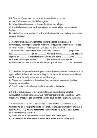 20. Elige las afirmaciones correctas y corrige las incorrectas:
A. Una disolución es una mezcla homogénea.
B. En una disolución acuosa, el disolvente siempre es el agua.
C. Una disolución siempre está formada por un soluto sólido y un disolvente
líquido.
D. Los disolventes se pueden encontrar exclusivamente en estado de agregación
gaseoso o líquido.
21. Completa los siguientes párrafos con las palabras que aparecen a
continuación, aunque pueden estar repetidas: compuestos- homogéneas- físicos-
uniforme-mezclas- heterogéneas- químicos- sus componentes.
Las sustancias se encuentran en la naturaleza formando ……………, que pueden
ser……..……….. o……………… . En las ………………. no se distinguen ………….…… , es decir, su
aspecto es…….…….…. . Las sustancias de una mezcla, tanto …………….. como …….……..,
se pueden separar por medios….…………..… . Las sustancias puras que se
descomponen en otras sustancias más simples por métodos …….…….. se denominan
………….….……. .
22. Describe los procedimientos para separar los componentes de una mezcla de
agua, sulfato de bario, nitrato de sodio y tetracloruro de carbono, sabiendo que:
A) El nitrato de sodio sólido solo es soluble en agua.
B) El agua y el tetracloruro de carbono (más denso) son sustancias líquidas
incoloras no miscibles.
C) El sulfato de bario sólido es insoluble en ambos disolventes.
23. Indica si los siguientes sistemas materiales son sustancias simples,
compuestos, mezclas homogéneas y/o heterogéneas: dióxido de carbono (CO2),
níquel (Ni), chocolate con almendras, leche y agua de mar. Razona tu respuesta.
24. Para fundir chocolate lo calentamos al baño de María. Si colocamos un
termómetro en el recipiente donde está el chocolate, observamos que empieza a
fundir a los 28ºC y no está totalmente fundido hasta los 50ºC. Ten en cuenta
esta información y contesta:
a) ¿Es el chocolate una mezcla o una sustancia pura? ¿Por qué?
b) Un chocolate de otra marca, fundiría de la misma manera? ¿Por qué?
 