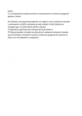líquido.
D. Los disolventes se pueden encontrar exclusivamente en estado de agregación
gaseoso o líquido.
28. Contesta a las siguientes preguntas con respecto a las 3 sustancias indicadas
a continuación: a) CaCO3 (carbonato de calcio-sólido) b) NO2 (dióxido de
nitrógeno-gas) c) H2SO4 (ácido sulfúrico-líquido).
1ª) Expresa el significado de la fórmula del ácido sulfúrico.
2ª) Dibuja mediante el modelo de esferas las 3 sustancias indicando la leyenda
que has utilizado y teniendo en cuenta el estado de agregación de cada una de
ellas y di si son elementos o compuestos.
.
 
