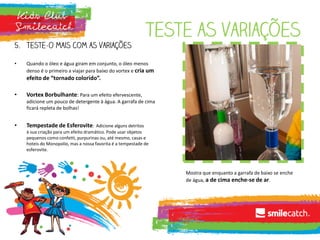 Teste as variações
5. Teste-o mais com as variações
• Quando o óleo e água giram em conjunto, o óleo menos
denso é o primeiro a viajar para baixo do vortex e cria um
efeito de “tornado colorido”.
• Vortex Borbulhante: Para um efeito efervescente,
adicione um pouco de detergente à água. A garrafa de cima
ficará repleta de bolhas!
• Tempestade de Esferovite: Adicione alguns detritos
à sua criação para um efeito dramático. Pode usar objetos
pequenos como confetti, purpurinas ou, até mesmo, casas e
hoteis do Monopolio, mas a nossa favorita é a tempestade de
esferovite.
Mostra que enquanto a garrafa de baixo se enche
de água, a de cima enche-se de ar.
 