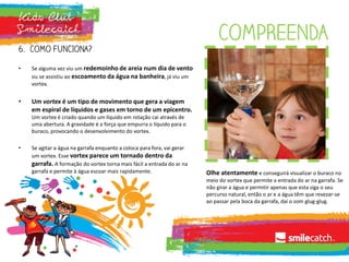 COMPREENDA
6. COMO FUNCIONA?
• Se alguma vez viu um redemoinho de areia num dia de vento
ou se assistiu ao escoamento da água na banheira, já viu um
vortex.
• Um vortex é um tipo de movimento que gera a viagem
em espiral de líquidos e gases em torno de um epicentro.
Um vortex é criado quando um líquido em rotação cai através de
uma abertura. A gravidade é a força que empurra o líquido para o
buraco, provocando o desenvolvimento do vortex.
• Se agitar a água na garrafa enquanto a coloca para fora, vai gerar
um vortex. Esse vortex parece um tornado dentro da
garrafa. A formação do vortex torna mais fácil a entrada do ar na
garrafa e permite à água escoar mais rapidamente. Olhe atentamente e conseguirá visualizar o buraco no
meio do vortex que permite a entrada do ar na garrafa. Se
não girar a água e permitir apenas que esta siga o seu
percurso natural, então o ar e a água têm que revezar-se
ao passar pela boca da garrafa, daí o som glug-glug.
 