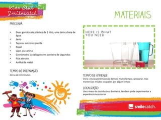 Materiais
precisará:
• Duas garrafas de plástico de 1 litro, uma delas cheia de
água
• Jarro
• Taça ou outro recipiente
• Papel
• Lápis ou caneta
• Cronómetro ou relógio com ponteiro de segundos
• Fita adesiva
• Anilha de metal
Tempo de preparação:
Cerca de 10 minutos Tempo de atividade:
Varia: esta experiência não demora muito tempo a preparar, mas
manterá os miúdos ocupados por algum tempo
Localização:
Use a mesa da cozinha ou a banheira; também pode experimentar a
experiência no exterior
 